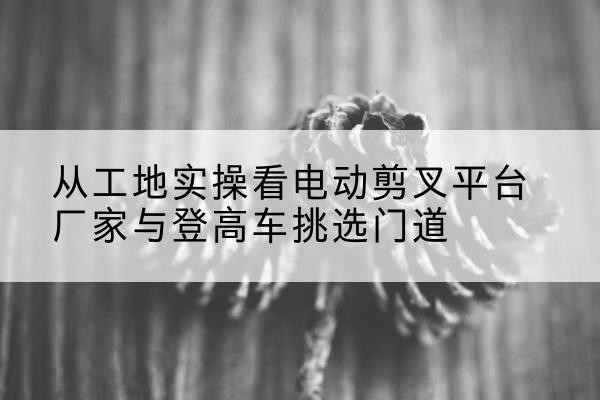 塔城电动剪叉升降平台厂家-从工地实操看电动剪叉平台厂家与登高车挑选门道