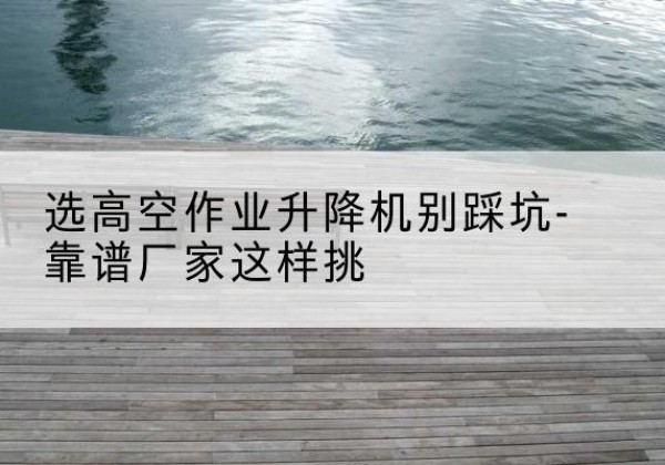 塔城剪叉式升降机厂家-选高空作业升降机别踩坑-靠谱厂家这样挑