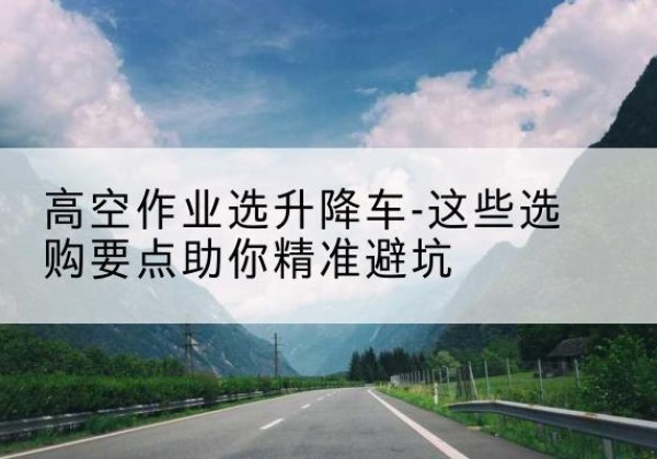 塔城升降车厂家-高空作业选升降车-这些选购要点助你*避坑