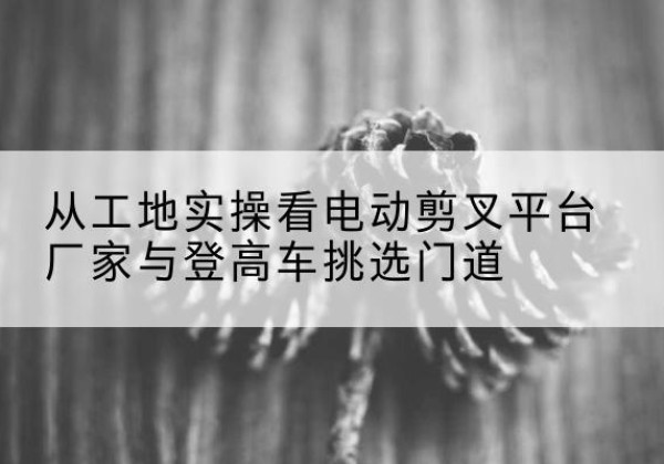 塔城电动剪叉升降平台厂家-从工地实操看电动剪叉平台厂家与登高车挑选门道